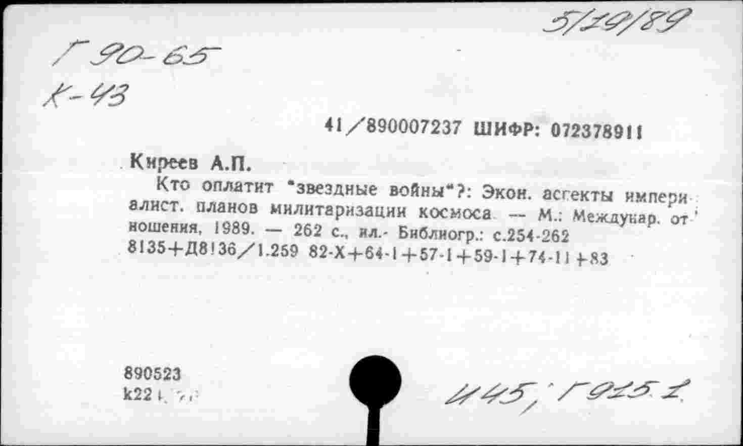 ﻿

-4%
41 /890007237 ШИФР: 072378911
Киреев А.П.
Кто оплатит ‘звездные войны“?: Экон, ассекты нмпери алист. планов милитаризации космоса - м.: Меадукар. от ношения, 1989. — 262 с., ил.- Бнблиогр.: с.254-262 8135+Д8!36/1.259 82-Х+64-1 +57-1 +59-14-74-11 4-83
890523